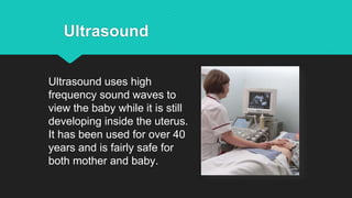 Ultrasound uses high
frequency sound waves to
view the baby while it is still
developing inside the uterus.
It has been used for over 40
years and is fairly safe for
both mother and baby.
Ultrasound
 