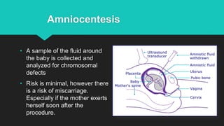 Amniocentesis
• A sample of the fluid around
the baby is collected and
analyzed for chromosomal
defects
• Risk is minimal, however there
is a risk of miscarriage.
Especially if the mother exerts
herself soon after the
procedure.
 