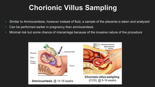 Chorionic Villus Sampling
• Similar to Amniocentesis, however instead of fluid, a sample of the placenta is taken and analyzed
• Can be performed earlier in pregnancy than amniocentesis
• Minimal risk but some chance of miscarriage because of the invasive nature of the procedure
 