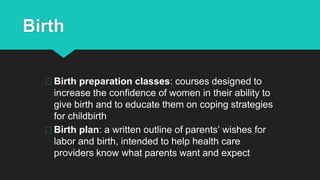 Birth
Birth preparation classes: courses designed to
increase the confidence of women in their ability to
give birth and to educate them on coping strategies
for childbirth
Birth plan: a written outline of parents’ wishes for
labor and birth, intended to help health care
providers know what parents want and expect
 