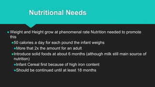 Nutritional Needs
● Weight and Height grow at phenomenal rate Nutrition needed to promote
this
●50 calories a day for each pound the infant weighs
●More that 2x the amount for an adult
●Introduce solid foods at about 6 months (although milk still main source of
nutrition)
●Infant Cereal first because of high iron content
●Should be continued until at least 18 months
 
