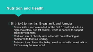 Nutrition and Health
Birth to 6 to months: Breast milk and formula
Breast milk is recommended for the first 6 months due to its
high cholesterol and fat content, which is needed to support
brain development.
Reduced risk of obesity later in life with breastfeeding as
compared to formula feeding.
Between 4 and 6 months, baby cereal mixed with breast milk or
formula may be introduced.
 