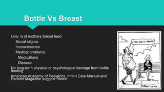 Bottle Vs Breast
● Only ½ of mothers breast feed
• Social stigma
• Inconvenience
• Medical problems
• Medications
• Disease
● No long-term physical or psychological damage from bottle
feeding
● American Academy of Pediatrics, Infant Care Manual and
Parents Magazine suggest Breast
 