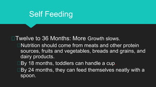 Twelve to 36 Months: More Growth slows.
Nutrition should come from meats and other protein
sources, fruits and vegetables, breads and grains, and
dairy products.
By 18 months, toddlers can handle a cup.
By 24 months, they can feed themselves neatly with a
spoon.
Self Feeding
 