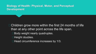 Biology of Health: Physical, Motor, and Perceptual
Development
Children grow more within the first 24 months of life
than at any other point across the life span.
Body weight nearly quadruples.
Height doubles.
Head circumference increases by 1/3.
 