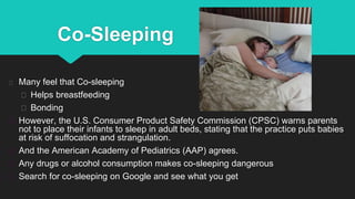 Co-Sleeping
Many feel that Co-sleeping
Helps breastfeeding
Bonding
However, the U.S. Consumer Product Safety Commission (CPSC) warns parents
not to place their infants to sleep in adult beds, stating that the practice puts babies
at risk of suffocation and strangulation.
And the American Academy of Pediatrics (AAP) agrees.
Any drugs or alcohol consumption makes co-sleeping dangerous
Search for co-sleeping on Google and see what you get
 