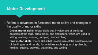 Motor Development
Refers to advances in functional motor ability and changes in
the quality of motor skills
Gross motor skills: motor skills that involve use of the large
muscles of the legs, arms, back, and shoulders, which are used in
sitting, walking, running, jumping, and climbing
Fine motor skills: motor skills that involve use of the small muscles
of the fingers and hands, for activities such as grasping objects,
holding, cutting, drawing, buttoning, and writing
 