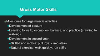 Gross Motor Skills
⦿Milestones for large muscle activities
●Development of posture
●Learning to walk; locomotion, balance, and practice (crawling to
walking)
●Development in second year
●Skilled and mobile: pull toys, climb stairs
●Natural exercise: walk quickly, run stiffly
 
