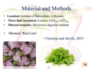 Material and Methods
• Location: Institute of Horticulture, Lithuanin.
• Three light treatment: Control, LED150, LED250
• Mineral elements: Microwave digestion method.
• Mustard ‘Red Lion’
--Victorija and Akvile, 2015
48
14/5/2018
 