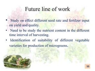 Future line of work
• Study on effect different seed rate and fertilzer input
on yield and quality.
• Need to be study the nutrient content in the different
time interval of harvesting.
• Identification of suitability of different vegetable
varieties for production of microgreens.
53
14/5/2018
 