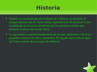 Historia Manises es un municipio de la Huerta de Valencia, se extiende al margen derecho del río Turia (límite septentrional del término) y está accidentado en el sector occidental por los primeros montes que dominan la plana aluvial del Turia. La agricultura es predominantemente de secano: algarrobos, oliveras y pequeños sectores de viña y almendros. El regadío aprovecha el agua del Turia a través de la acequia de Manises. 