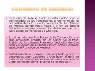    En el año de 1614 se funda en esta ciudad, con la
    contrariedad de los franciscanos, el convento de los
    carmelitas descalzos, de la provincia de San Alberto
    de México, siendo Papa Paulo V y rey de España
    Felipe lll y su primera construcción de las tres que tuvo,
    fue a cargo de Francisco de Chavida.

   Su primer prior fue Fray Pedro de la Concepción y el
    gran arquitecto creador de los planos fue el fraile,
    Andrés de San Miguel. Para esta fundación donó su
    casa y el quinto de sus bienes, la Sra. Isabel González,
    esposa de Francisco de Medina.

   Posteriormente el convento fue ampliado gracias al
    benefactor, Juan Caballero y Osio quien lo dotó de
    todo los accesorios necesarios, incluyendo el famoso
    Cristo, conocido como “El Señor de los Trabajos”.
 