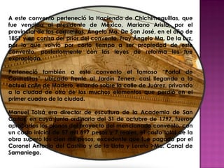 A este convento perteneció la Hacienda de Chichimequillas, que
fue vendida al presidente de México, Mariano Arista, por el
provincial de los carmelitas, Ángelo Ma. De San José, en el año de
1851 y en contra del prior del convento, Fray Ángelo Ma. De la Luz,
por lo que volvió por corto tiempo a ser propiedad de este
convento, posteriormente con las leyes de reforma les fue
expropiada.

Perteneció también a este convento el famoso “Portal de
Carmelitas”, ubicado frente al Jardín Zenea, casi llegando a la
actual calle de Madero, estando sobre la calle de Juárez, privando
a la ciudad de otro de los muchos elementos que perdió en el
primer cuadro de la ciudad.

Manuel Tolsá era director de escultura de la Academia de San
Carlos, en cuya junta ordinaria del 31 de octubre de 1797, fueron
aprobados los planos del proyecto del mencionado convento, con
un costo inicial de 57 mil 897 pesos y 7 reales, el costo total de la
obra superó los cien mil pesos, excedente que fue pagado por el
Coronel Antonio del Castillo y de la Llata y Loreto >Ma. Canal de
Samaniego.
 