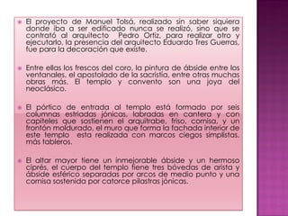    El proyecto de Manuel Tolsá, realizado sin saber siquiera
    donde iba a ser edificado nunca se realizó, sino que se
    contrató al arquitecto Pedro Ortiz, para realizar otro y
    ejecutarlo, la presencia del arquitecto Eduardo Tres Guerras,
    fue para la decoración que existe.

   Entre ellas los frescos del coro, la pintura de ábside entre los
    ventanales, el apostolado de la sacristía, entre otras muchas
    obras más. El templo y convento son una joya del
    neoclásico.

   El pórtico de entrada al templo está formado por seis
    columnas estriadas jónicas, labradas en cantera y con
    capiteles que sostienen el arquitrabe, friso, cornisa, y un
    frontón moldurado, el muro que forma la fachada interior de
    este templo esta realizada con marcos ciegos simplistas,
    más tableros.

   El altar mayor tiene un inmejorable ábside y un hermoso
    ciprés, el cuerpo del templo tiene tres bóvedas de arista y
    ábside esférico separadas por arcos de medio punto y una
    cornisa sostenida por catorce pilastras jónicas.
 