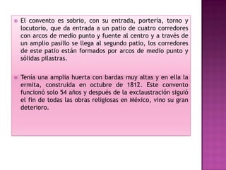    El convento es sobrio, con su entrada, portería, torno y
    locutorio, que da entrada a un patio de cuatro corredores
    con arcos de medio punto y fuente al centro y a través de
    un amplio pasillo se llega al segundo patio, los corredores
    de este patio están formados por arcos de medio punto y
    sólidas pilastras.

   Tenía una amplia huerta con bardas muy altas y en ella la
    ermita, construida en octubre de 1812. Este convento
    funcionó solo 54 años y después de la exclaustración siguió
    el fin de todas las obras religiosas en México, vino su gran
    deterioro.
 