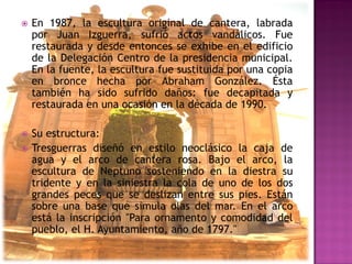    En 1987, la escultura original de cantera, labrada
    por Juan Izguerra, sufrió actos vandálicos. Fue
    restaurada y desde entonces se exhibe en el edificio
    de la Delegación Centro de la presidencia municipal.
    En la fuente, la escultura fue sustituida por una copia
    en bronce hecha por Abraham González. Ésta
    también ha sido sufrido daños: fue decapitada y
    restaurada en una ocasión en la década de 1990.

   Su estructura:
   Tresguerras diseñó en estilo neoclásico la caja de
    agua y el arco de cantera rosa. Bajo el arco, la
    escultura de Neptuno sosteniendo en la diestra su
    tridente y en la siniestra la cola de uno de los dos
    grandes peces que se deslizan entre sus pies. Están
    sobre una base que simula olas del mar. En el arco
    está la inscripción "Para ornamento y comodidad del
    pueblo, el H. Ayuntamiento, año de 1797."
 