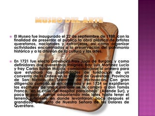    El Museo fue inaugurado el 22 de septiembre de 1988, con la
    finalidad de presentar al público la obra plástica de artistas
    queretanos, nacionales y extranjeros, así como organizar
    actividades encaminadas a la preservación del patrimonio
    histórico y a la difusión de la cultura y las artes.

   En 1721 fue electo provincial Fray Juan de Burgoa, y como
    definidores dos queretanos insignes: fray Luis Martínez Lucio
    y fray Carlos Butrón Mojica, comisionándose al primero para
    que estudiara las posibilidades de fundación de un
    convento de la Orden en la Ciudad de Querétaro, Provincia
    de San Nicolás de Tolentino de Michoacán. Con gran
    diligencia cumplió su encomienda y en 1724 se expidieron
    las escrituras de una casa que se le compró a don Tomás
    Franco, "en la calle del Hospital para abajo" (Allende Sur), y
    poco a poco, fueron adquiriendo más lotes hasta tener el
    terreno suficiente en donde levantaron, poco después el
    grandioso Convento de Nuestra Señora de los Dolores de
    Querétaro.
 