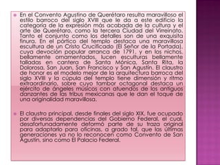    En el Convento Agustino de Querétaro resulta maravilloso el
    estilo barroco del siglo XVIII que le da a este edificio la
    categoría de la expresión más acabada de la cultura y el
    arte de Querétaro, como la tercera Ciudad del Virreinato.
    Tanto el conjunto como los detalles son de una exquisita
    finura. En el pórtico del templo destaca una maravillosa
    escultura de un Cristo Crucificado (El Señor de la Portada),
    cuya devoción popular arranca de 1791, y en los nichos,
    bellamente ornamentados, lucen esculturas bellamente
    talladas en cantera de Santa Mónica, Santa Rita, la
    Dolorosa, San Juan, San Francisco y San Agustín. El claustro
    de honor es el modelo mejor de la arquitectura barroca del
    siglo XVIII y la cúpula del templo tiene dimensión y ritmo
    extraordinario, sobre cuyo tambor octagonal destaca un
    ejército de ángeles músicos con atuendos de los antiguos
    danzantes de las tribus mexicanas que le dan el toque de
    una originalidad maravillosa.

   El claustro principal, desde finales del siglo XIX, fue ocupado
    por diversas dependencias del Gobierno Federal, el cual,
    desafortunadamente deformó parte de su traza original
    para adaptarlo para oficinas, a grado tal, que las últimas
    generaciones ya no lo reconocen como Convento de San
    Agustín, sino como El Palacio Federal.
 