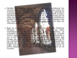    Detalle por demás digno de estudio será esclarecer las
    causas que tuvieron los Agustinos y sus arquitectos para no
    concluir el que hubiera sido el más alto y más grandioso
    campanil de la ciudad, que sólo quedó en el primer cuerpo.
    Opiniones autorizadas aseguran que no fue concluido por el
    peso excesivo que hubiera tenido y con esto se confirma la
    opinión del Arq. Tresguerras, en el sentido que si Mariano de
    las Casas efectivamente proyectó esta obra, no hizo los
    cálculos correctos.

   Bajo la administración del Gobernador, Mariano Palacios
    Alcocer (1985-91), que impulsó el arte y las altas
    manifestaciones de la cultura en grado superlativo, se
    empeñó en darle a este recinto destino más noble, acorde
    con su dignidad histórica y belleza. Se restauró totalmente y
    sus 3 mil metros cuadrados se convirtieron en sede del
    Museo de Arte de Querétaro, el cual fue inaugurado el 22
    de septiembre de 1988, por el Presidente de la República,
    Miguel de la Madrid Hurtado. La singular arquitectura del
    lugar, fué definida por críticos y estudiosos del arte como "el
    patio religioso más imaginativo del país, obra única en el
    mundo".
 