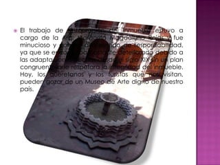    El trabajo de restauración del inmueble estuvo a
    cargo de la Arq. Margarita Magdaleno Rojas y fue
    minucioso y con un alto sentido de responsabilidad,
    ya que se encontraba bastante deteriorado debido a
    las adaptaciones hechas desde el siglo XIX sin un plan
    congruente que respetara la integridad del inmueble.
    Hoy, los queretanos y los turistas que nos visitan,
    pueden gozar de un Museo de Arte digno de nuestro
    país.
 