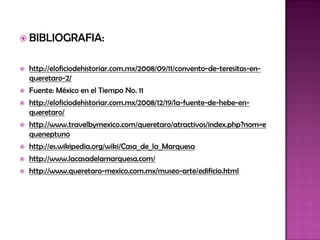  BIBLIOGRAFIA:


   http://eloficiodehistoriar.com.mx/2008/09/11/convento-de-teresitas-en-
    queretaro-2/
   Fuente: México en el Tiempo No. 11
   http://eloficiodehistoriar.com.mx/2008/12/19/la-fuente-de-hebe-en-
    queretaro/
   http://www.travelbymexico.com/queretaro/atractivos/index.php?nom=e
    queneptuno
   http://es.wikipedia.org/wiki/Casa_de_la_Marquesa
   http://www.lacasadelamarquesa.com/
   http://www.queretaro-mexico.com.mx/museo-arte/edificio.html
 