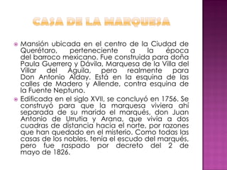    Mansión ubicada en el centro de la Ciudad de
    Querétaro,    perteneciente       a    la   época
    del barroco mexicano. Fue construida para doña
    Paula Guerrero y Dávila, Marquesa de la Villa del
    Villar del Águila, pero realmente para
    Don Antonio Alday. Está en la esquina de las
    calles de Madero y Allende, contra esquina de
    la Fuente Neptuno.
   Edificada en el siglo XVII, se concluyó en 1756. Se
    construyó para que la marquesa viviera ahí
    separada de su marido el marqués, don Juan
    Antonio de Urrutia y Arana, que vivía a dos
    cuadras de distancia hacia el norte, por razones
    que han quedado en el misterio. Como todas las
    casas de los nobles, tenía el escudo del marqués,
    pero fue raspado por decreto del 2 de
    mayo de 1826.
 