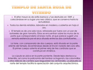   El altar mayor es de estilo barroco y fue destruido en 1849, y
        colocándose en su lugar uno neo clásico, que se conserva hasta la
                                      actualidad.
   Todos los demás retablos, labrados en madera y cubiertos en hoja d
                                    oro.
     EI templo es de una sola nave, reforzada por fuera con un par de
    botareles de gran tamaño. Éstos se encuentran sobre los muros de Ia
     parte que correspondería al brazo norte, el que parece sugerir una
      remota existencia por el arco situado entre los dos contrafuertes.

   La torre, con campanario de dos cuerpos, está situada en Ia parte
oriente deI templo, levantándose desde el rincón noreste deI coro alto.
     EI primer cuerpo ostenta el primer reloj de tres carátulas que se
                         construyó en América.

     La cúpula se ubica en la parte poniente. Desde lejos destaca su
linternilla, así como la policromía del tambor octogonal y las columnillas
y otros relieves de cantera que resguardan los ventanales. La plazuela al
   norte del templo facilita la apreciación del conjunto arquitectónico.
 
