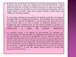    El interior de Santa Rosa de Viterbo es lo más impresionante. Cinco
    retablos barrocos cubren las paredes de la nave, tres de las cuales
    están situados en Ia parte sur. Hacia el fondo, el ciprés neoclásico,
    aunque rompe con el estilo, luce su manufactura excelente, con Ia
    Virgen María y el Niño Jesús en Ia parte central y Santa Rosa de
    Viterbo en Ia parte superior.
                                     
    EI coro bajo, donde se encuentran el retablo ecléctico, el órgano
    deI siglo XVIII y Ia capilla del Santísimo, está dividido de Ia nave por
    un panel con quince medallones y una escultura de Jesucristo en Ia
    cruz. EI coro alto, a su vez, lo divide un abanico dorado con Ia
    imagen de Jesús adolescente. En esta parte también se guarda un
    órgano Walcker, de principios de siglo, actualmente en proceso de
    restauración        a      cargo        del     profesor     Wesslowsky.

   La sacristía mayor y la menor se encuentran al costado sur,
    comunicadas por dos puertas; una debajo deI retablo de Ia Virgen
    de Guadalupe y otra en el presbiterio. Por Ia sacristía menor es
    posible comunicarse con lo que fue el convento, hoy ocupado por
    una escuela (tal vez como consecuencia de Ia expropiación de los
    bienes eclesiásticos en el siglo XIX). Si bien esta parte deI edificio no
    se ha restaurado como se debiera, aún muestra Io imponente de Ia
    construcción y algunos detalles de interés, como Ios arcos volados
    en Ia escalinata y un par de relojes solares sobre la cornisa del
    segundo nivel del atrio.
 