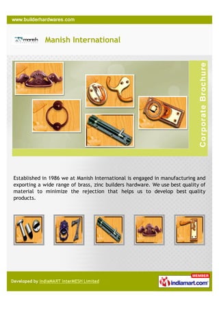 Manish International




Established in 1986 we at Manish International is engaged in manufacturing and
exporting a wide range of brass, zinc builders hardware. We use best quality of
material to minimize the rejection that helps us to develop best quality
products.
 