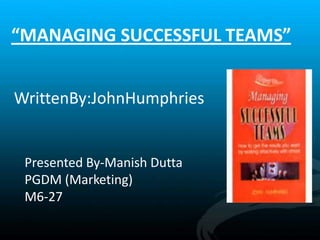“MANAGING SUCCESSFUL TEAMS”
WrittenBy:JohnHumphries
Presented By-Manish Dutta
PGDM (Marketing)
M6-27
 