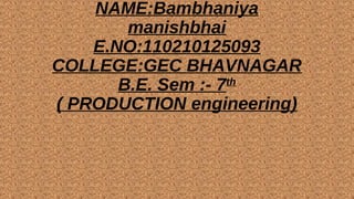 NAME:Bambhaniya 
manishbhai 
E.NO:110210125093 
COLLEGE:GEC BHAVNAGAR 
B.E. Sem :- 7th 
( PRODUCTION engineering) 
 