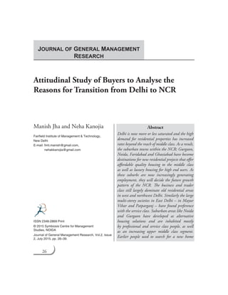 26 Journal of General Management Research
Attitudinal Study of Buyers to Analyse the
Reasons for Transition from Delhi to NCR
Manish Jha and Neha Kanojia
Fairfield Institute of Management & Technology,
New Delhi
E-mail: fimt.manish@gmail.com,
	 nehakkanojia@gmail.com
Abstract
Delhi is now more or less saturated and the high
demand for residential properties has increased
rates beyond the reach of middle class. As a result,
the suburban towns within the NCR; Gurgaon,
Noida, Faridabad and Ghaziabad have become
destinations for new residential projects that offer
affordable quality housing to the middle class
as well as luxury housing for high end users. As
these suburbs are now increasingly generating
employment, they will decide the future growth
pattern of the NCR. The business and trader
class still largely dominate old residential areas
in west and northwest Delhi. Similarly the large
multi-storey societies in East Delhi – in Mayur
Vihar and Patparganj – have found preference
with the service class. Suburban areas like Noida
and Gurgaon have developed as alternative
housing solutions and are inhabited mostly
by professional and service class people, as well
as an increasing upper middle class segment.
Earlier people used to search for a new home
ISSN 2348-2869 Print
© 2015 Symbiosis Centre for Management
Studies, NOIDA
Journal of General Management Research, Vol.2, Issue
2, July 2015, pp. 26–39.
JOURNAL OF GENERAL MANAGEMENT
RESEARCH
 