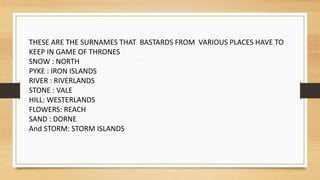 THESE ARE THE SURNAMES THAT BASTARDS FROM VARIOUS PLACES HAVE TO
KEEP IN GAME OF THRONES
SNOW : NORTH
PYKE : IRON ISLANDS
RIVER : RIVERLANDS
STONE : VALE
HILL: WESTERLANDS
FLOWERS: REACH
SAND : DORNE
And STORM: STORM ISLANDS
 