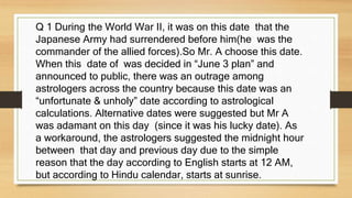 Q 1 During the World War II, it was on this date that the
Japanese Army had surrendered before him(he was the
commander of the allied forces).So Mr. A choose this date.
When this date of was decided in “June 3 plan” and
announced to public, there was an outrage among
astrologers across the country because this date was an
“unfortunate & unholy” date according to astrological
calculations. Alternative dates were suggested but Mr A
was adamant on this day (since it was his lucky date). As
a workaround, the astrologers suggested the midnight hour
between that day and previous day due to the simple
reason that the day according to English starts at 12 AM,
but according to Hindu calendar, starts at sunrise.
 