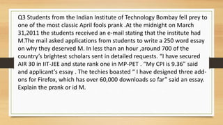 Q3 Students from the Indian Institute of Technology Bombay fell prey to
one of the most classic April fools prank .At the midnight on March
31,2011 the students received an e-mail stating that the institute had
M.The mail asked applications from students to write a 250 word essay
on why they deserved M. In less than an hour ,around 700 of the
country’s brightest scholars sent in detailed requests. “I have secured
AIR 30 in IIT-JEE and state rank one in MP-PET . “My CPI is 9.36” said
and applicant’s essay . The techies boasted “ I have designed three add-
ons for Firefox, which has over 60,000 downloads so far” said an essay.
Explain the prank or id M.
 