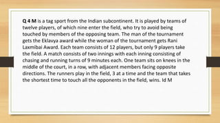 Q 4 M is a tag sport from the Indian subcontinent. It is played by teams of
twelve players, of which nine enter the field, who try to avoid being
touched by members of the opposing team. The man of the tournament
gets the Eklavya award while the woman of the tournament gets Rani
Laxmibai Award. Each team consists of 12 players, but only 9 players take
the field. A match consists of two innings with each inning consisting of
chasing and running turns of 9 minutes each. One team sits on knees in the
middle of the court, in a row, with adjacent members facing opposite
directions. The runners play in the field, 3 at a time and the team that takes
the shortest time to touch all the opponents in the field, wins. Id M
 