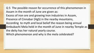 Q 5 The possible reason for occurrence of this phenomenon in
Assam in the month of June are given as:
Excess of iron ore and growing Iron industries in Assam,
Presence of Cinnabar (HgS) in the nearby mountains,
According to myth and local belief the reason being annual
Ambubachi Mela held in the month of June in nearby Temple as
the deity has her natural yearly course.
Which phenomenon and why is the mela celebrated?
 