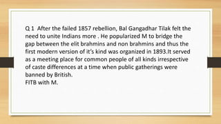Q 1 After the failed 1857 rebellion, Bal Gangadhar Tilak felt the
need to unite Indians more . He popularized M to bridge the
gap between the elit brahmins and non brahmins and thus the
first modern version of it’s kind was organized in 1893.It served
as a meeting place for common people of all kinds irrespective
of caste differences at a time when public gatherings were
banned by British.
FITB with M.
 
