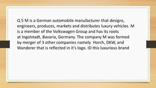 Q 5 M is a German automobile manufacturer that designs,
engineers, produces, markets and distributes luxury vehicles. M
is a member of the Volkswagen Group and has its roots
at Ingolstadt, Bavaria, Germany. The company M was formed
by merger of 3 other companies namely Horch, DKW, and
Wanderer that is reflected in it’s logo. ID this luxurious brand
 