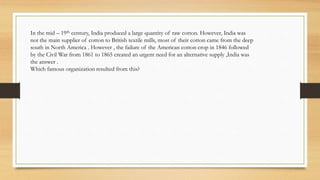 In the mid – 19th century, India produced a large quantity of raw cotton. However, India was
not the main supplier of cotton to British textile mills, most of their cotton came from the deep
south in North America . However , the failure of the American cotton crop in 1846 followed
by the Civil War from 1861 to 1865 created an urgent need for an alternative supply ,India was
the answer .
Which famous organization resulted from this?
 