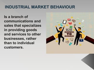 INDUSTRIAL MARKET BEHAVIOUR
Is a branch of
communications and
sales that specializes
in providing goods
and services to other
businesses, rather
than to individual
customers.
 