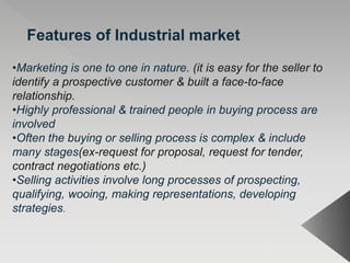 Features of Industrial market
•Marketing is one to one in nature. (it is easy for the seller to
identify a prospective customer & built a face-to-face
relationship.
•Highly professional & trained people in buying process are
involved
•Often the buying or selling process is complex & include
many stages(ex-request for proposal, request for tender,
contract negotiations etc.)
•Selling activities involve long processes of prospecting,
qualifying, wooing, making representations, developing
strategies.
 