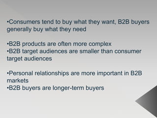 •Consumers tend to buy what they want, B2B buyers
generally buy what they need
•B2B products are often more complex
•B2B target audiences are smaller than consumer
target audiences
•Personal relationships are more important in B2B
markets
•B2B buyers are longer-term buyers
 