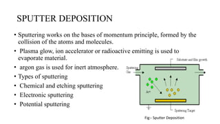 SPUTTER DEPOSITION
• Sputtering works on the bases of momentum principle, formed by the
collision of the atoms and molecules.
• Plasma glow, ion accelerator or radioactive emitting is used to
evaporate material.
• argon gas is used for inert atmosphere.
• Types of sputtering
• Chemical and etching sputtering
• Electronic sputtering
• Potential sputtering
Fig:- Sputter Deposition
 