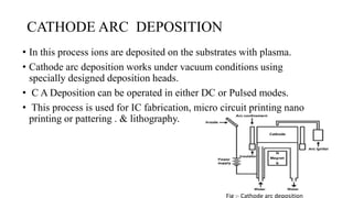 CATHODE ARC DEPOSITION
• In this process ions are deposited on the substrates with plasma.
• Cathode arc deposition works under vacuum conditions using
specially designed deposition heads.
• C A Deposition can be operated in either DC or Pulsed modes.
• This process is used for IC fabrication, micro circuit printing nano
printing or pattering . & lithography.
Fig :- Cathode arc deposition
 