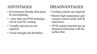 ADVNTAGES
• Environment friendly then paint
& electroplating.
• more than one PVD technique
can be used for coating.
• Usually topcoats are not
required.
• Good strength and durability.
DISADVANTAGES
• Cooling systems are required.
• Mostly high temperature and
vacuum control needs skill &
experience.
• PVD coated materials has no
chemical interaction with the
surface that
 