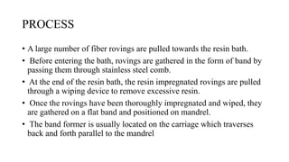 PROCESS
• A large number of fiber rovings are pulled towards the resin bath.
• Before entering the bath, rovings are gathered in the form of band by
passing them through stainless steel comb.
• At the end of the resin bath, the resin impregnated rovings are pulled
through a wiping device to remove excessive resin.
• Once the rovings have been thoroughly impregnated and wiped, they
are gathered on a flat band and positioned on mandrel.
• The band former is usually located on the carriage which traverses
back and forth parallel to the mandrel
 