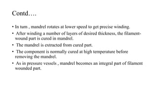 Contd….
• In turn , mandrel rotates at lower speed to get precise winding.
• After winding a number of layers of desired thickness, the filament-
wound part is cured in mandrel.
• The mandrel is extracted from cured part.
• The component is normally cured at high temperature before
removing the mandrel.
• As in pressure vessels , mandrel becomes an integral part of filament
wounded part.
 