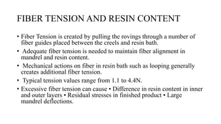 FIBER TENSION AND RESIN CONTENT
• Fiber Tension is created by pulling the rovings through a number of
fiber guides placed between the creels and resin bath.
• Adequate fiber tension is needed to maintain fiber alignment in
mandrel and resin content.
• Mechanical actions on fiber in resin bath such as looping generally
creates additional fiber tension.
• Typical tension values range from 1.1 to 4.4N.
• Excessive fiber tension can cause • Difference in resin content in inner
and outer layers • Residual stresses in finished product • Large
mandrel deflections.
 