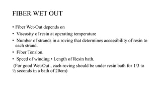 FIBER WET OUT
• Fiber Wet-Out depends on
• Viscosity of resin at operating temperature
• Number of strands in a roving that determines accessibility of resin to
each strand.
• Fiber Tension.
• Speed of winding • Length of Resin bath.
(For good Wet-Out , each roving should be under resin bath for 1/3 to
½ seconds in a bath of 20cm)
 